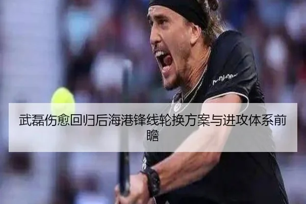 武磊伤愈回归后海港锋线轮换方案与进攻体系前瞻